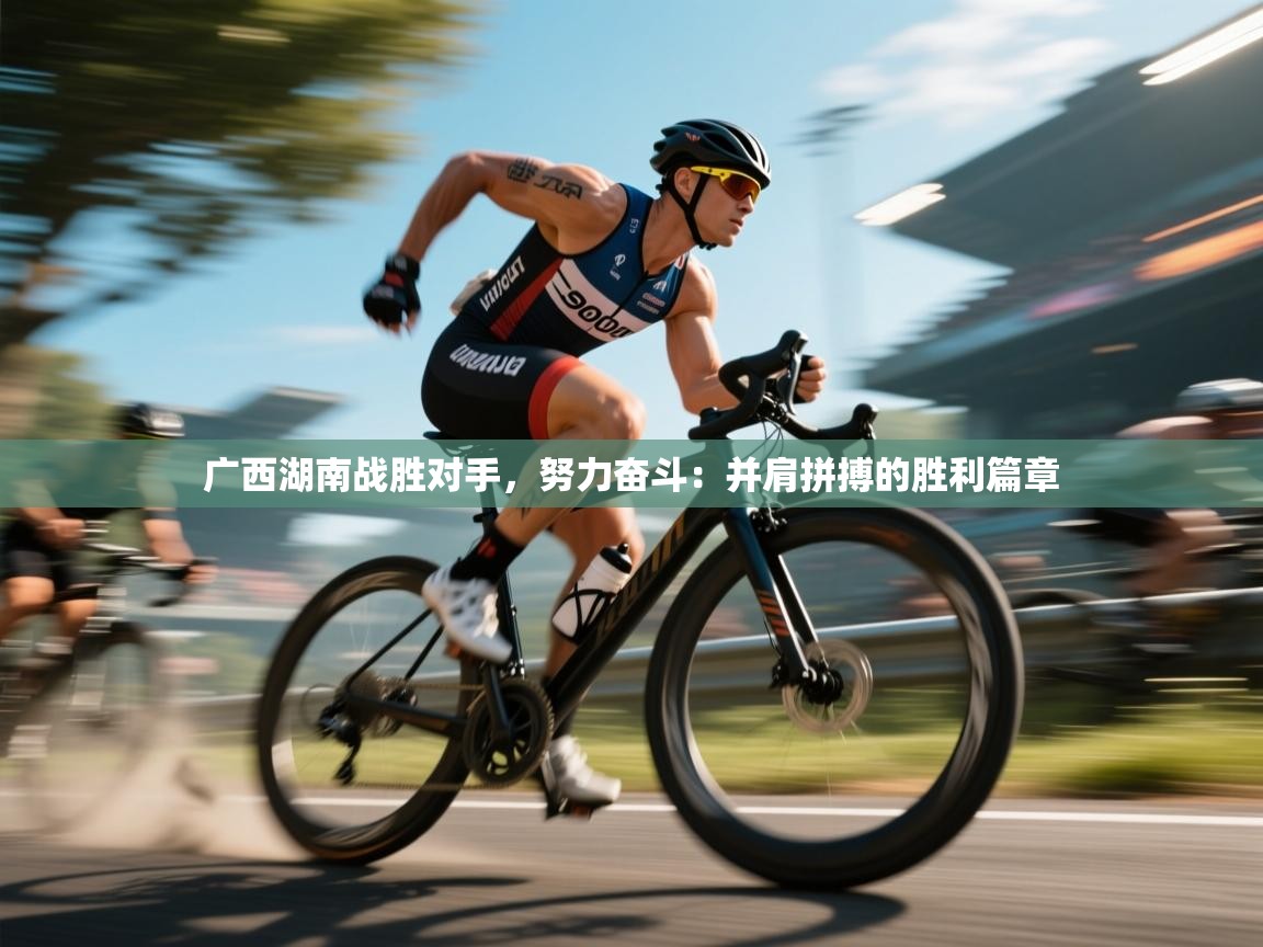 广西湖南战胜对手,努力奋斗:并肩拼搏的胜利篇章 第2张